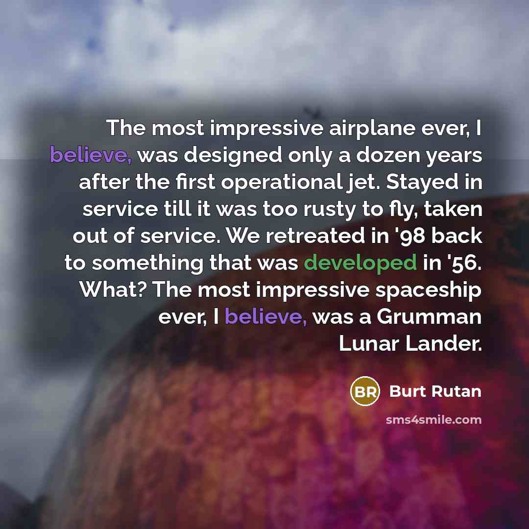 “The most impressive airplane ever, I believe, was designed only a dozen years after the first operational jet. Stayed in service till it was too rusty to fly, taken out of service. We retreated in '98 back to something that was developed in '56. What? The most impressive spaceship ever, I believe…” quote by Burt Rutan