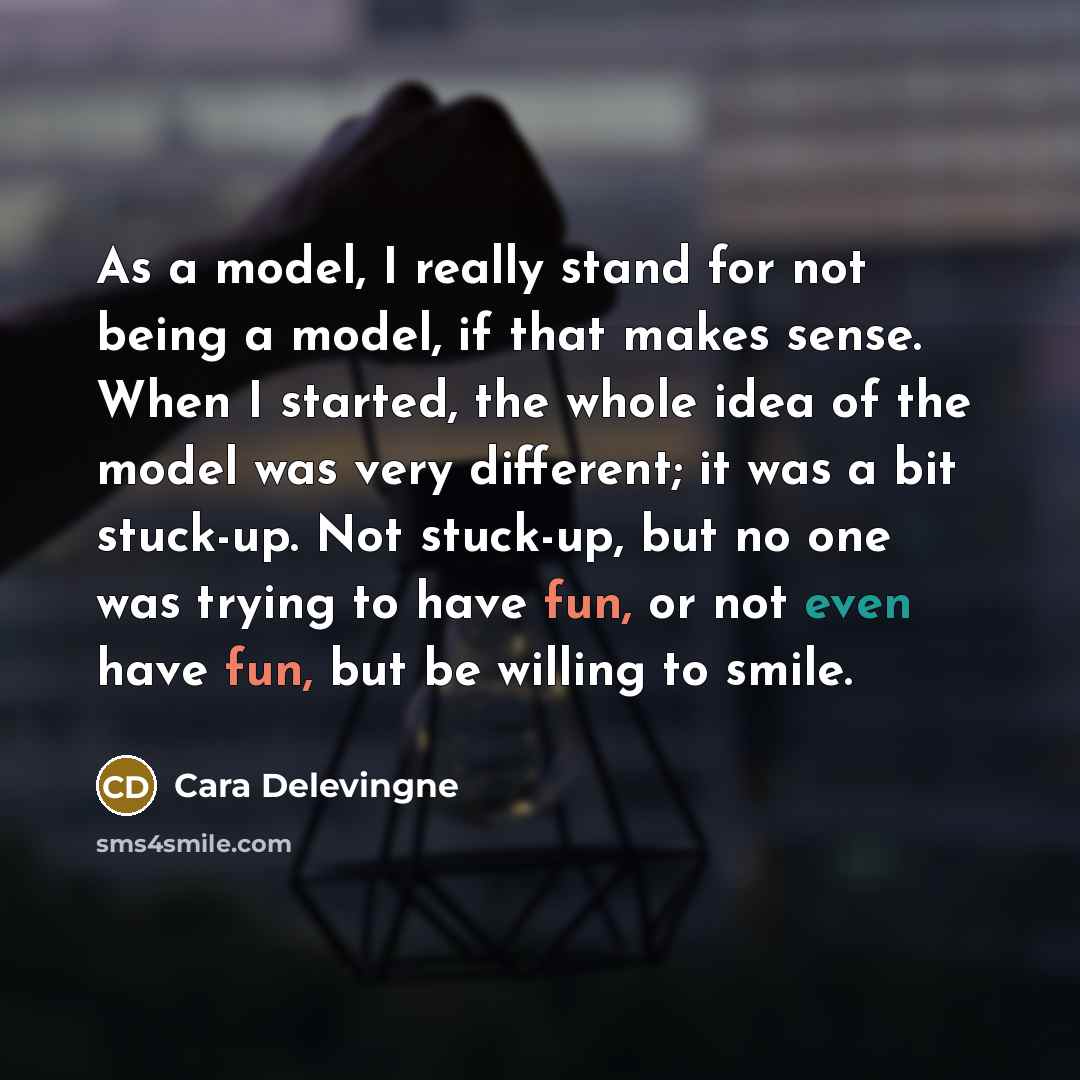 “As a model, I really stand for not being a model, if that makes sense. When I started, the whole idea of the model was very different; it was a bit stuck-up. Not stuck-up, but no one was trying to have fun, or not even have fun, but be willing to smile.” quote by Cara Delevingne