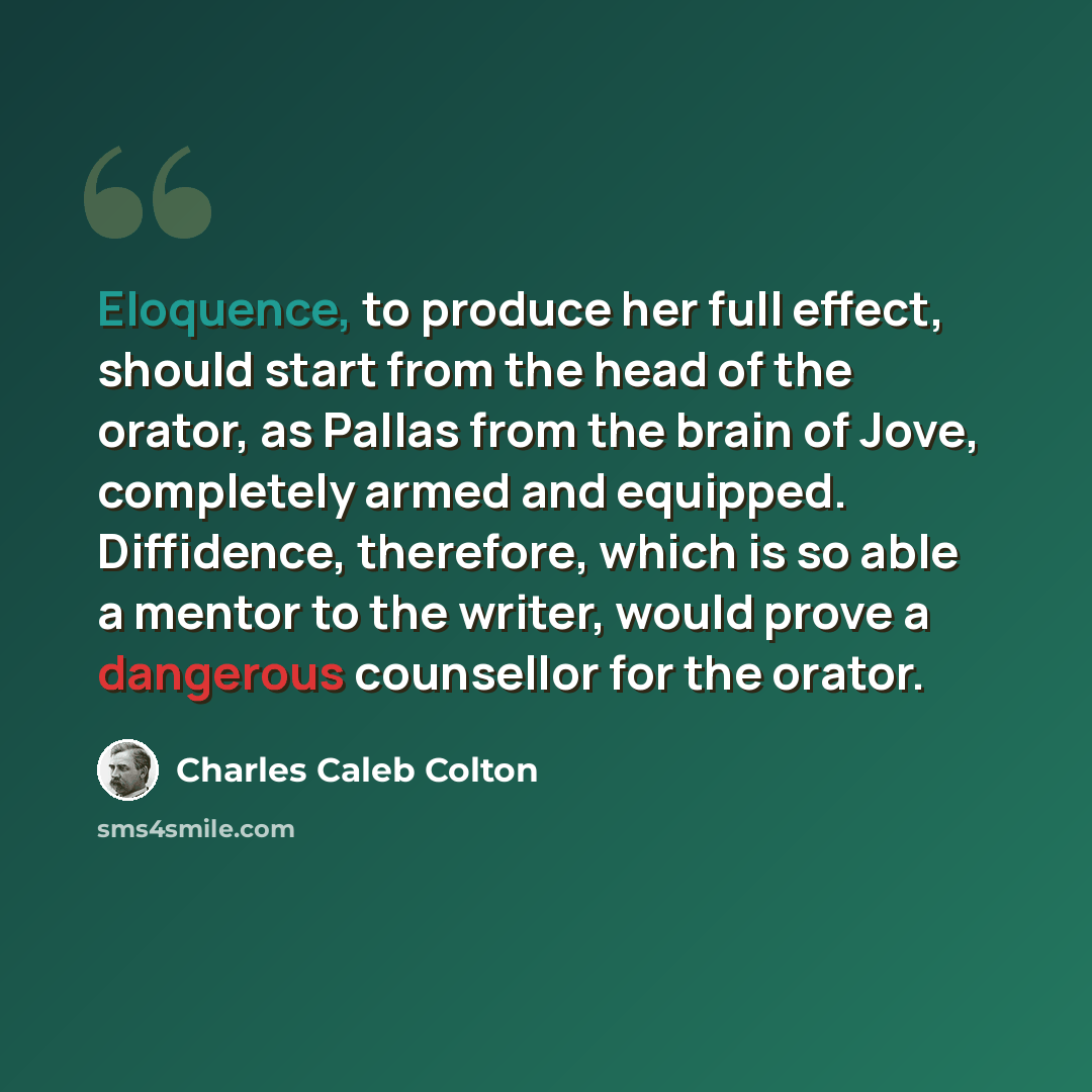 “Eloquence, to produce her full effect, should start from the head of the orator, as Pallas from the brain of Jove, completely armed and equipped. Diffidence, therefore, which is so able a mentor to the writer, would prove a dangerous counsellor for the orator.” quote by Charles Caleb Colton