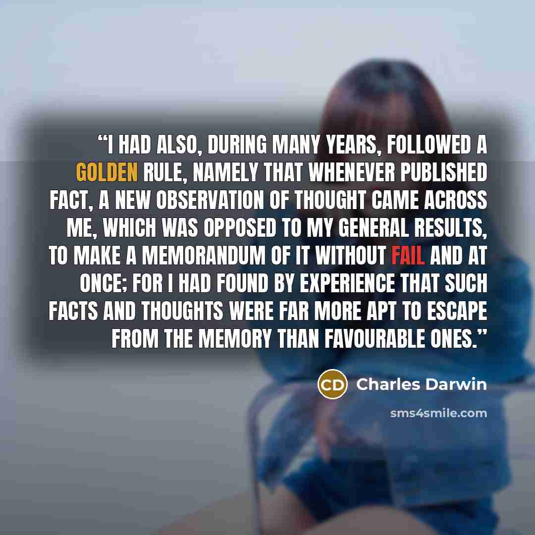 “I had also, during many years, followed a golden rule, namely that whenever published fact, a new observation of thought came across me, which was opposed to my general results, to make a memorandum of it without fail and at once; for I had found by experience that such facts and thoughts were far…” quote by Charles Darwin