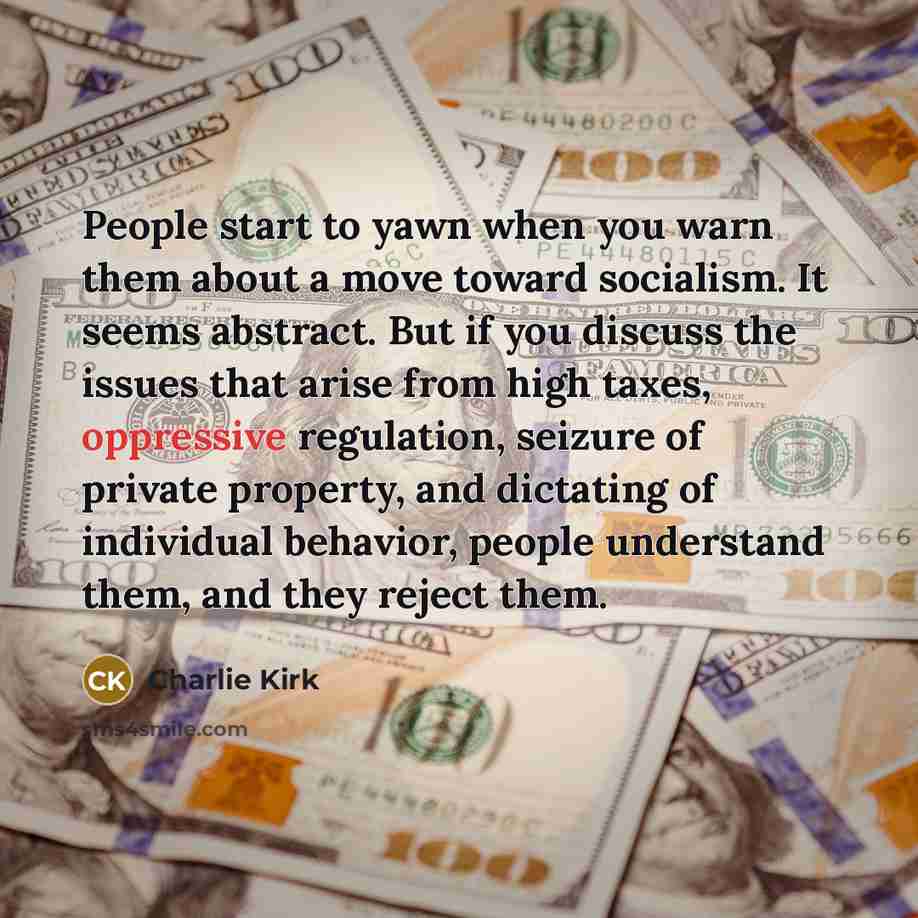 “People start to yawn when you warn them about a move toward socialism. It seems abstract. But if you discuss the issues that arise from high taxes, oppressive regulation, seizure of private property, and dictating of individual behavior, people understand them, and they reject them.” quote by Charlie Kirk