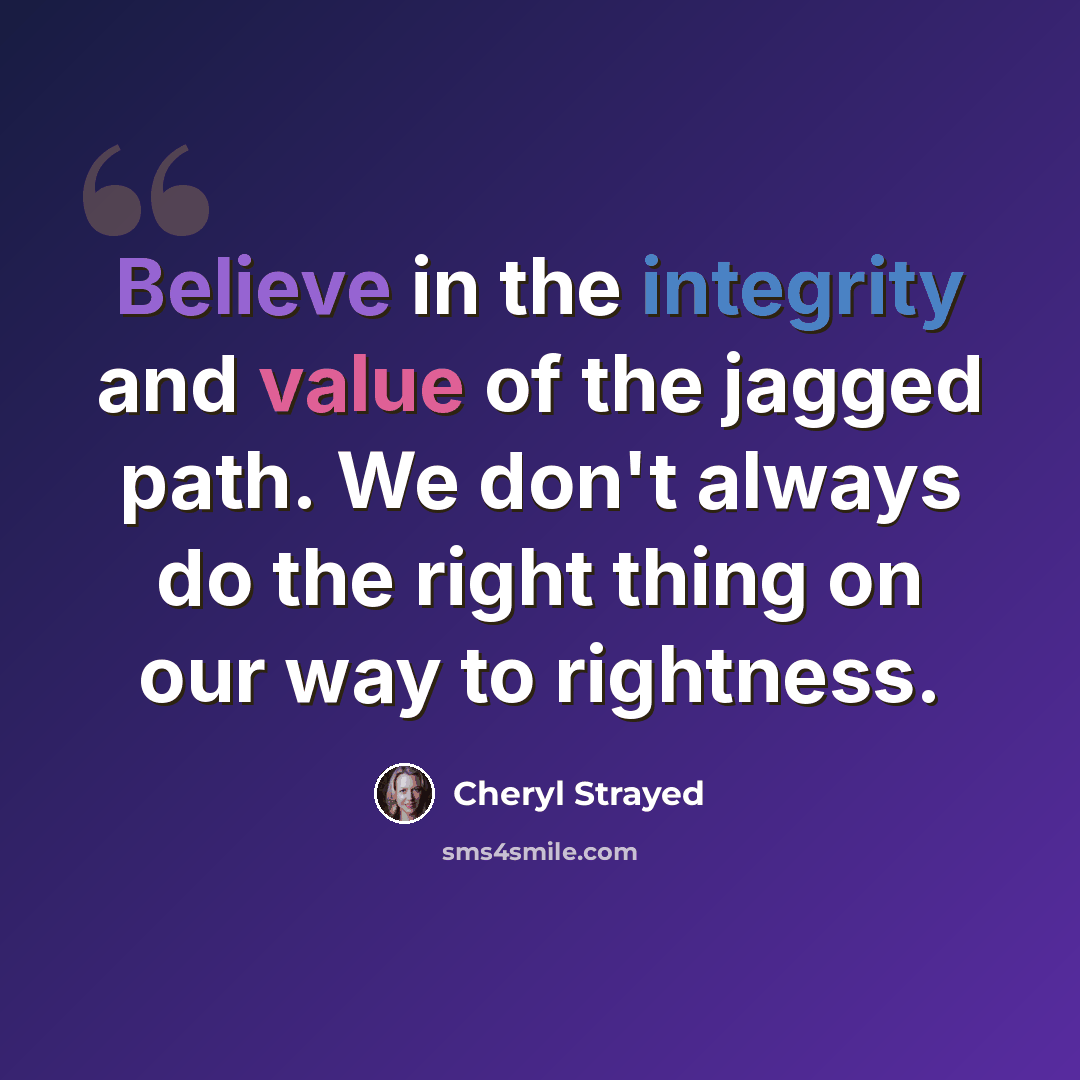 “Believe in the integrity and value of the jagged path. We don't always do the right thing on our way to rightness.” quote by Cheryl Strayed