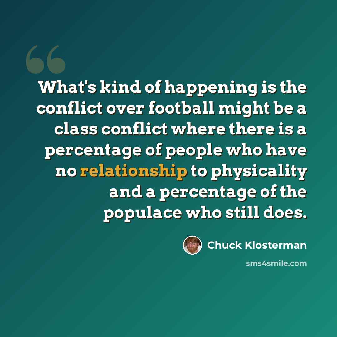 “What's kind of happening is the conflict over football might be a class conflict where there is a percentage of people who have no relationship to physicality and a percentage of the populace who still does.” quote by Chuck Klosterman