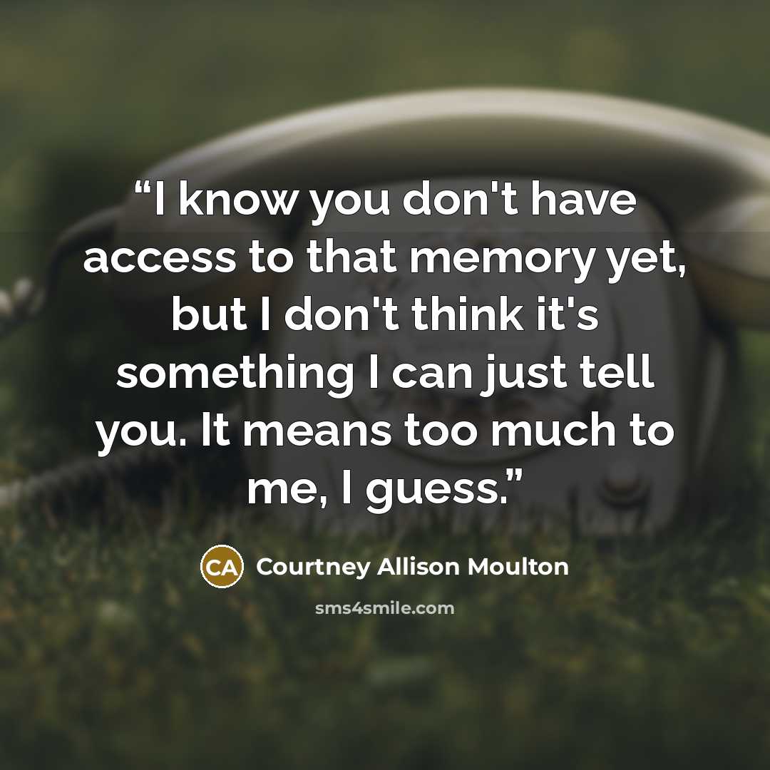 “I know you don't have access to that memory yet, but I don't think it's something I can just tell you. It means too much to me, I guess.” quote by Courtney Allison Moulton