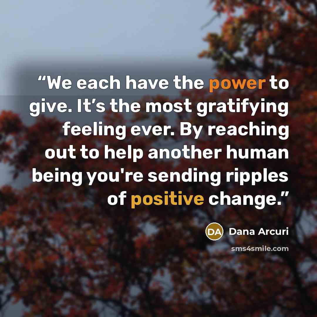 “We each have the power to give. It’s the most gratifying feeling ever. By reaching out to help another human being you're sending ripples of positive change.” quote by Dana Arcuri