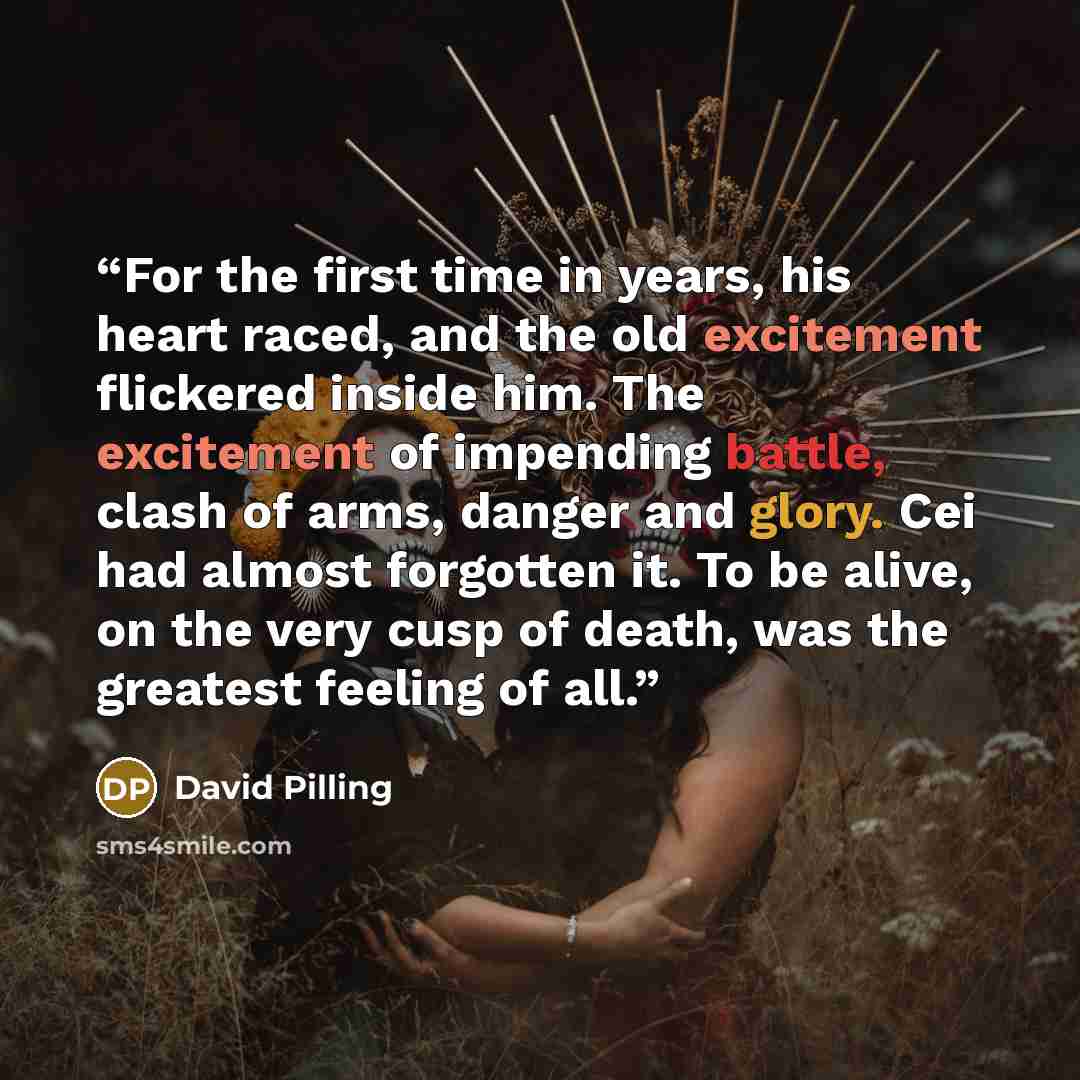 “For the first time in years, his heart raced, and the old excitement flickered inside him. The excitement of impending battle, clash of arms, danger and glory. Cei had almost forgotten it. To be alive, on the very cusp of death, was the greatest feeling of all.” quote by David Pilling
