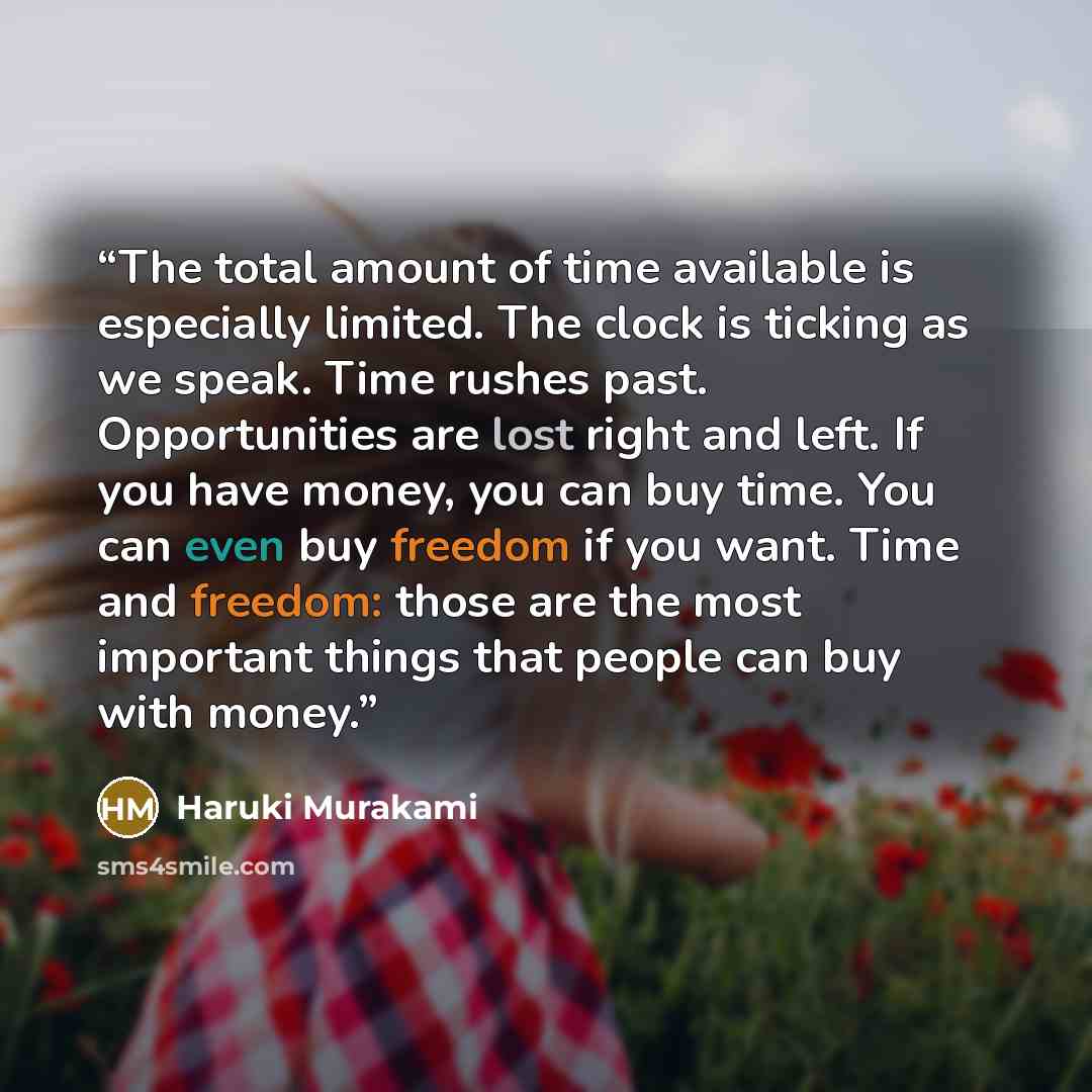“The total amount of time available is especially limited. The clock is ticking as we speak. Time rushes past. Opportunities are lost right and left. If you have money, you can buy time. You can even buy freedom if you want. Time and freedom: those are the most important things that people can buy…” quote by Haruki Murakami