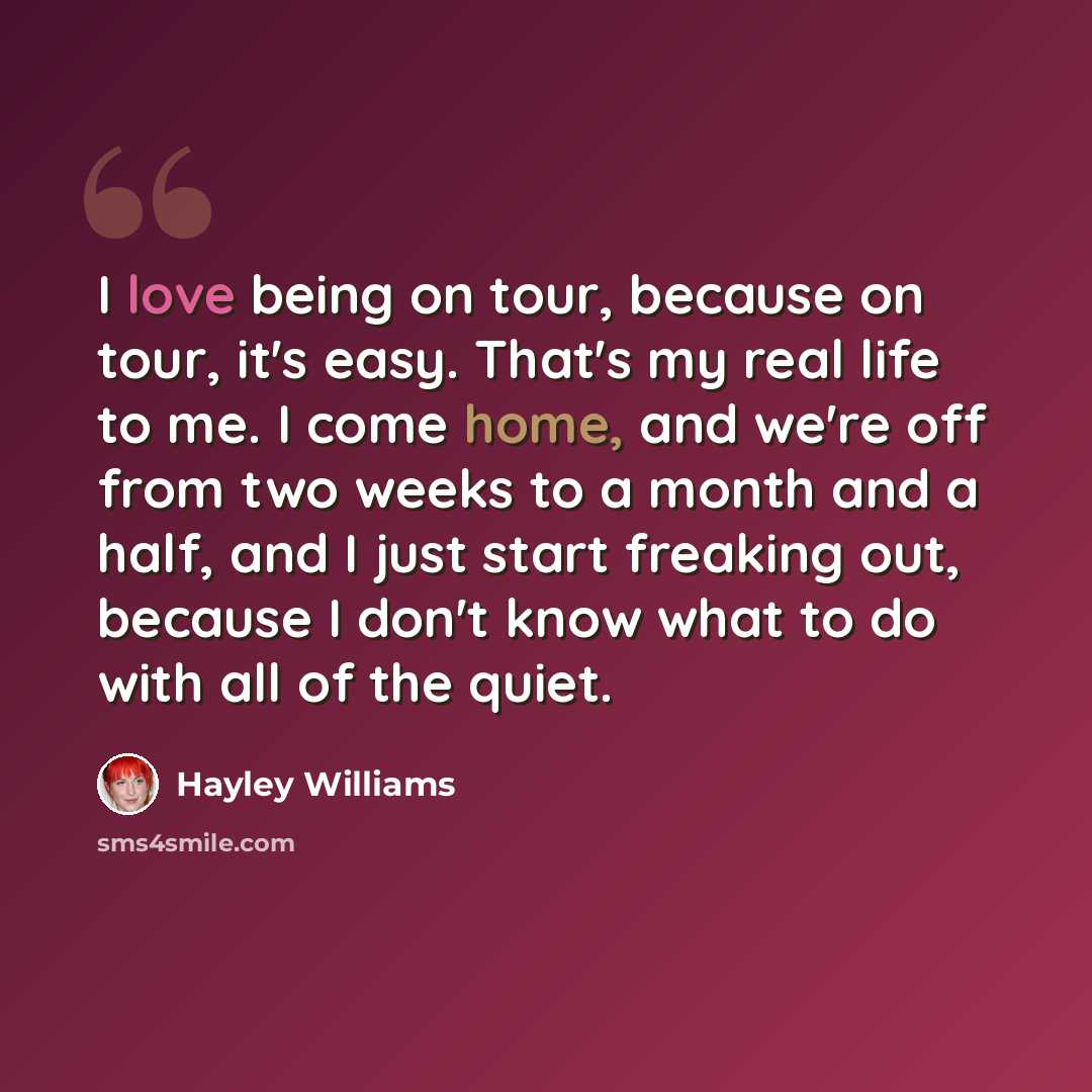“I love being on tour, because on tour, it's easy. That's my real life to me. I come home, and we're off from two weeks to a month and a half, and I just start freaking out, because I don't know what to do with all of the quiet.” quote by Hayley Williams