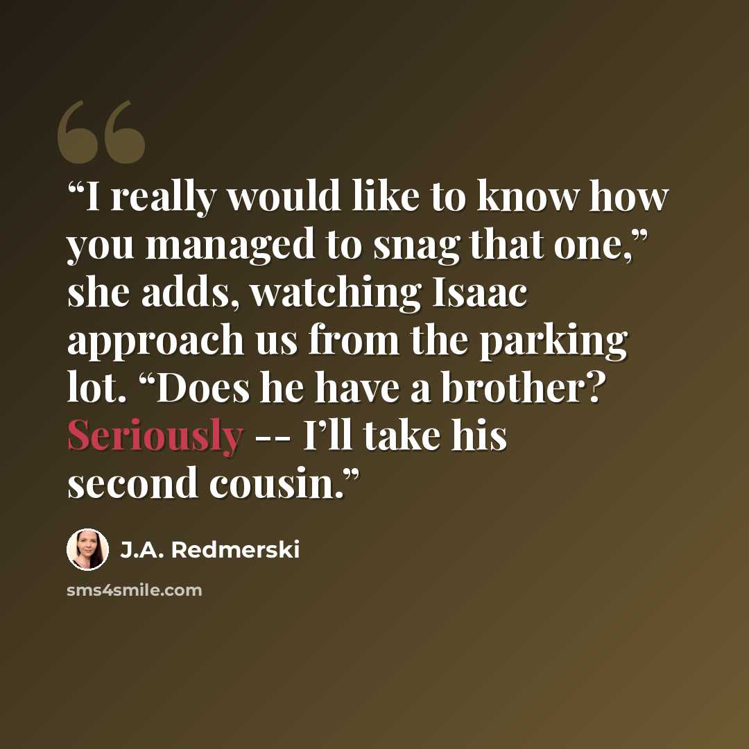 “I really would like to know how you managed to snag that one,” she adds, watching Isaac approach us from the parking lot. “Does he have a brother? Seriously -- I’ll take his second cousin.” quote by J.A. Redmerski
