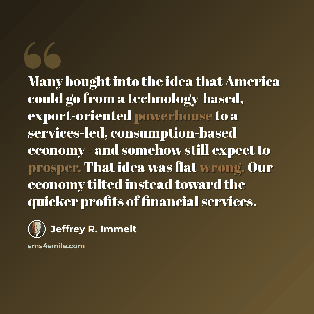 “Many bought into the idea that America could go from a technology-based, export-oriented powerhouse to a services-led, consumption-based economy - and somehow still expect to prosper. That idea was flat wrong. Our economy tilted instead toward the quicker profits of financial services.” quote by Jeffrey R. Immelt