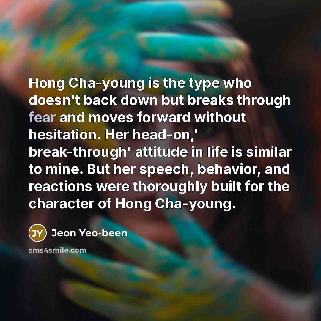 “Hong Cha-young is the type who doesn't back down but breaks through fear and moves forward without hesitation. Her head-on,' break-through' attitude in life is similar to mine. But her speech, behavior, and reactions were thoroughly built for the character of Hong Cha-young.” quote by Jeon Yeo-been