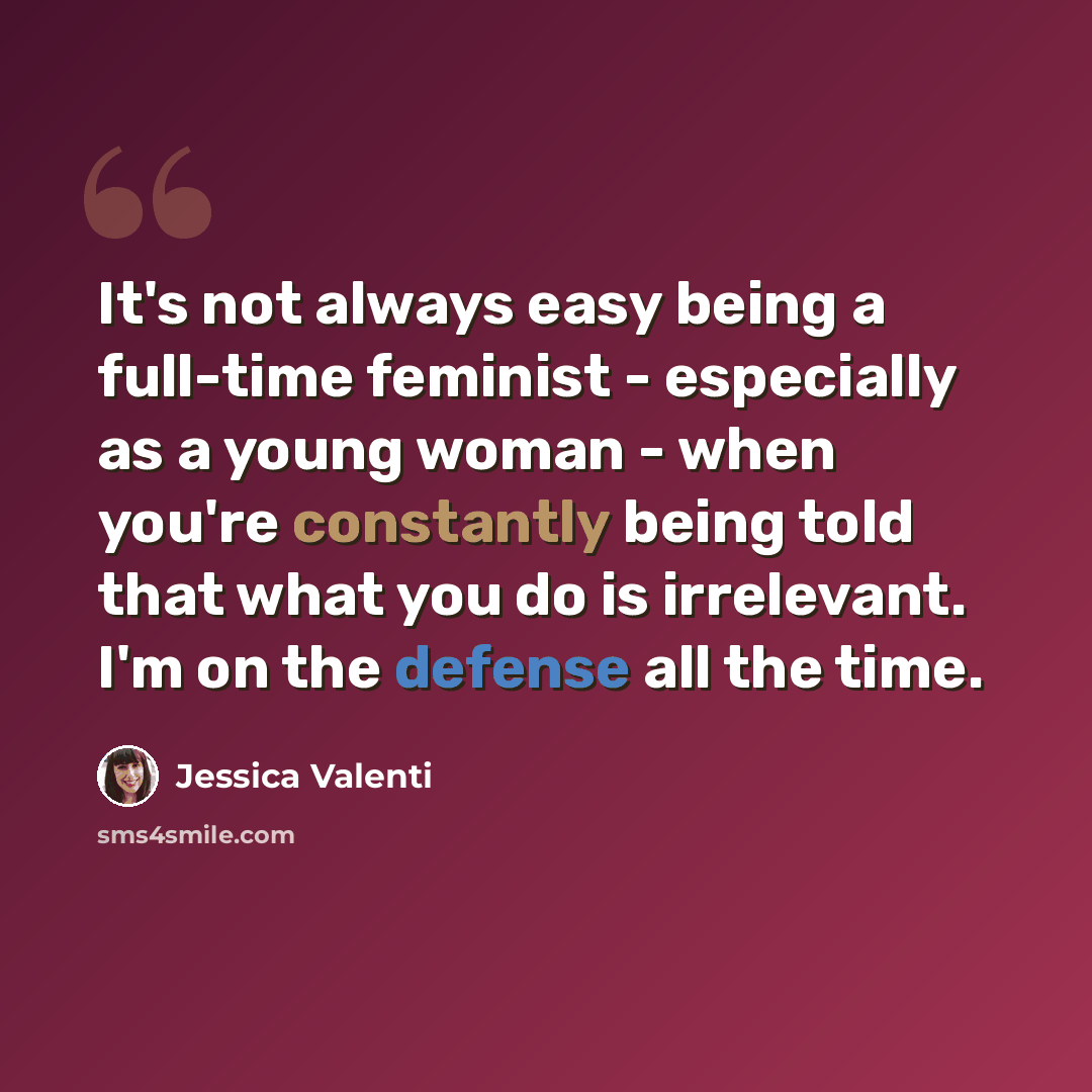 “It's not always easy being a full-time feminist - especially as a young woman - when you're constantly being told that what you do is irrelevant. I'm on the defense all the time.” quote by Jessica Valenti