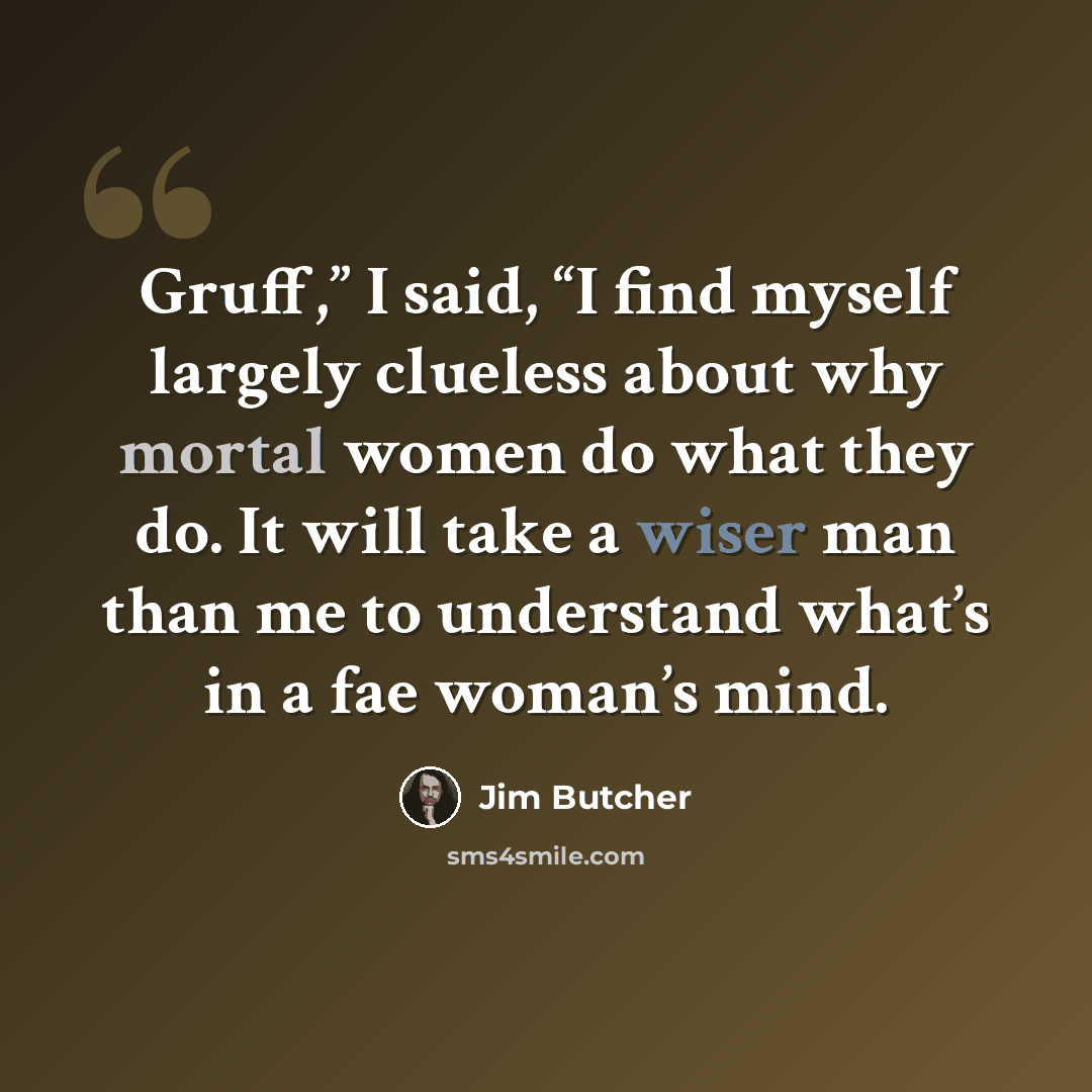 “Gruff,” I said, “I find myself largely clueless about why mortal women do what they do. It will take a wiser man than me to understand what’s in a fae woman’s mind.” quote by Jim Butcher