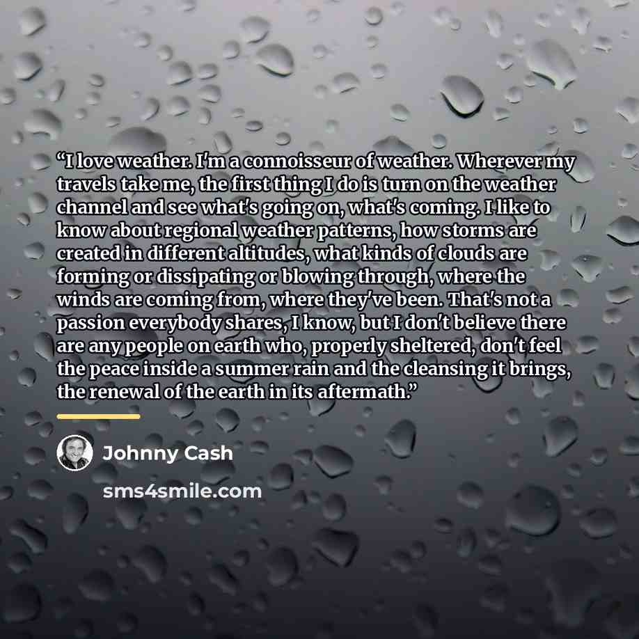 “I love weather. I'm a connoisseur of weather. Wherever my travels take me, the first thing I do is turn on the weather channel and see what's going on, what's coming. I like to know about regional weather patterns, how storms are created in different altitudes, what kinds of clouds are forming or…” quote by Johnny Cash