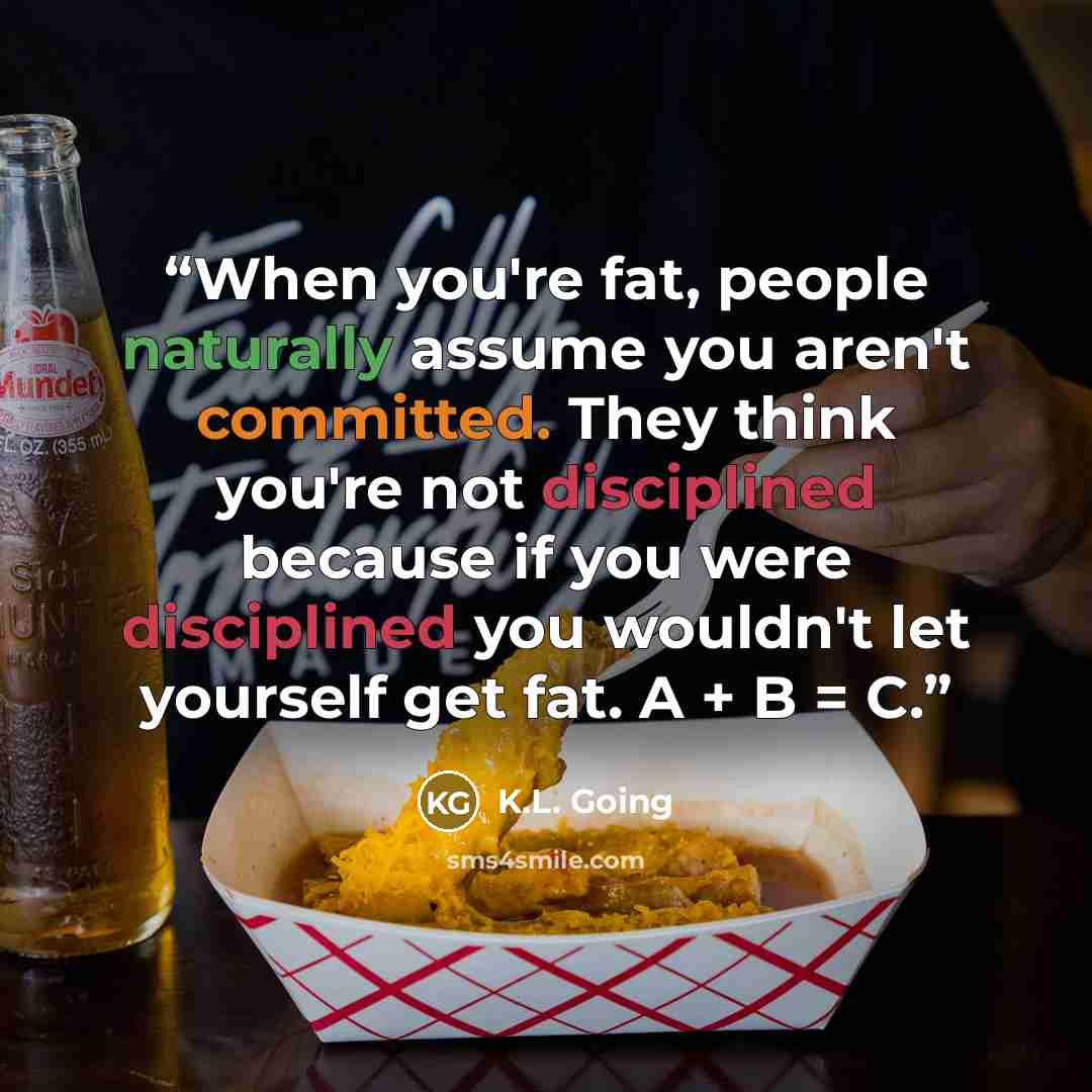 “When you're fat, people naturally assume you aren't committed. They think you're not disciplined because if you were disciplined you wouldn't let yourself get fat. A + B = C.” quote by K.L. Going
