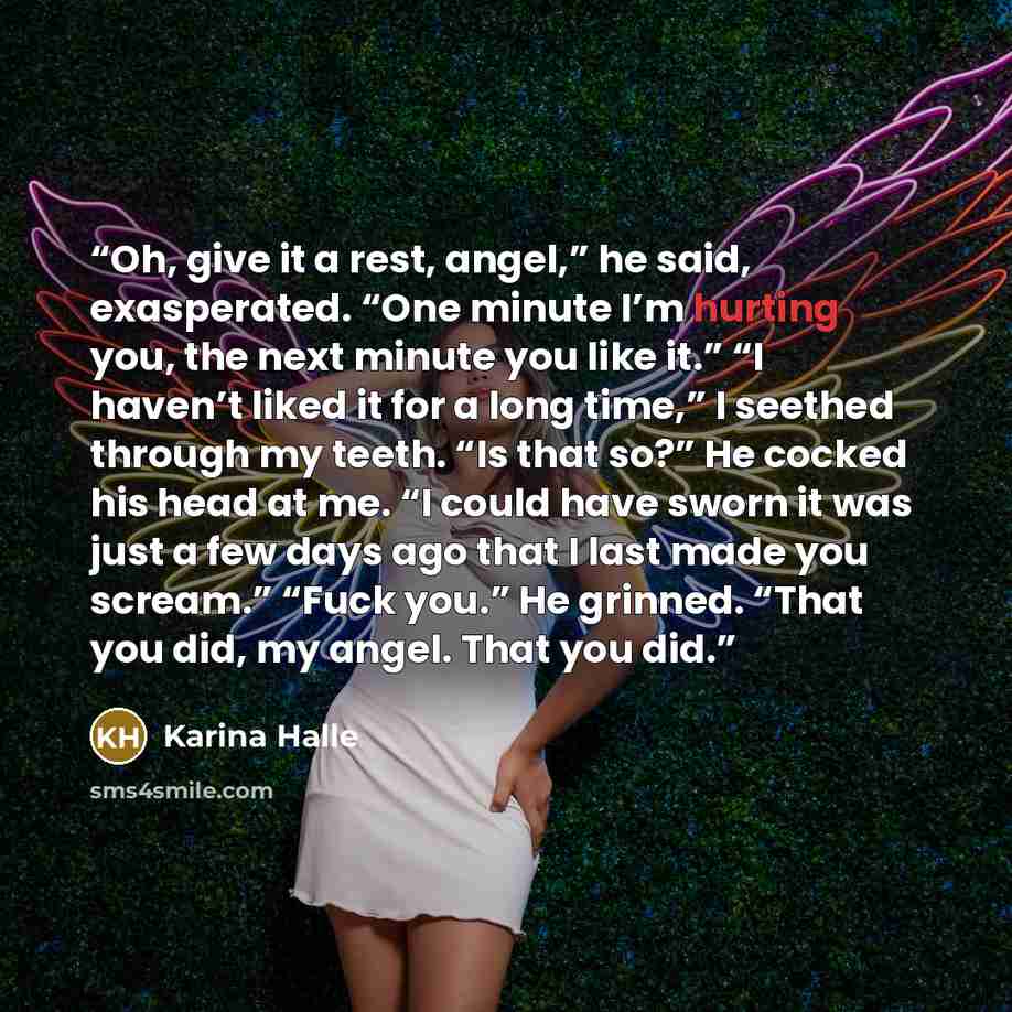 “Oh, give it a rest, angel,” he said, exasperated. “One minute I’m hurting you, the next minute you like it.” “I haven’t liked it for a long time,” I seethed through my teeth. “Is that so?” He cocked his head at me. “I could have sworn it was just a few days ago that I last made you scream.” “Fuck…” quote by Karina Halle
