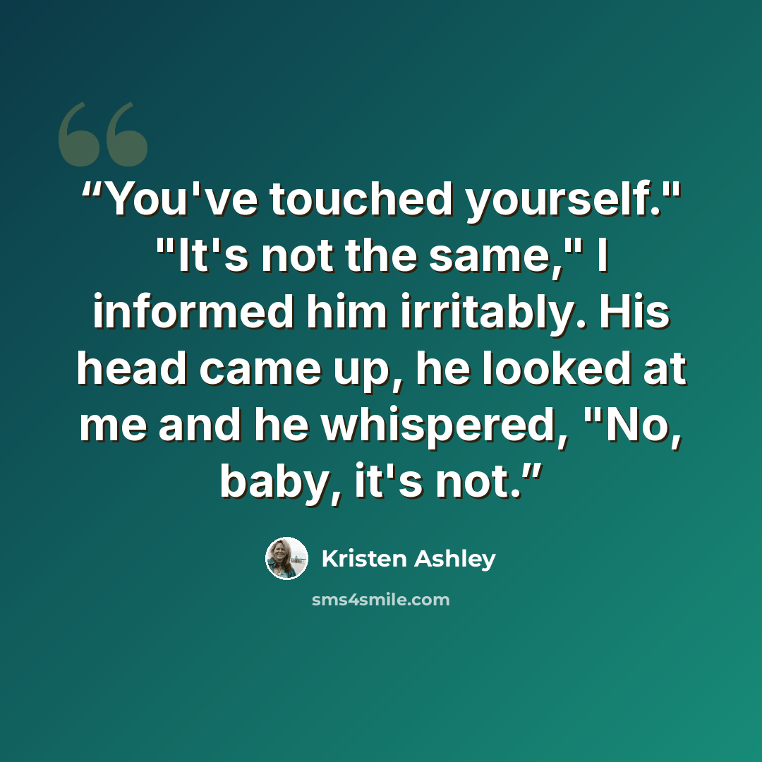 “You've touched yourself." "It's not the same," I informed him irritably. His head came up, he looked at me and he whispered, "No, baby, it's not.” quote by Kristen Ashley