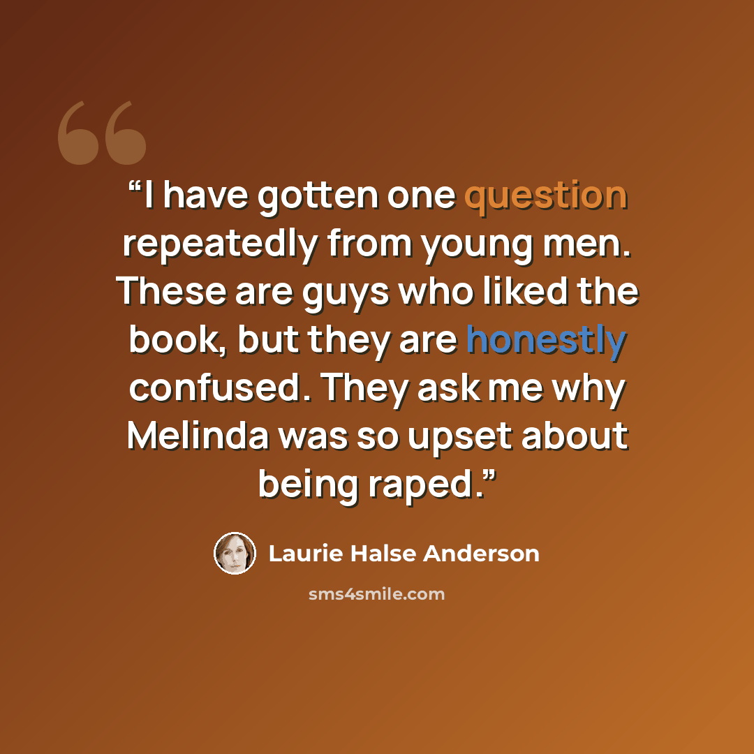 “I have gotten one question repeatedly from young men. These are guys who liked the book, but they are honestly confused. They ask me why Melinda was so upset about being raped.” quote by Laurie Halse Anderson