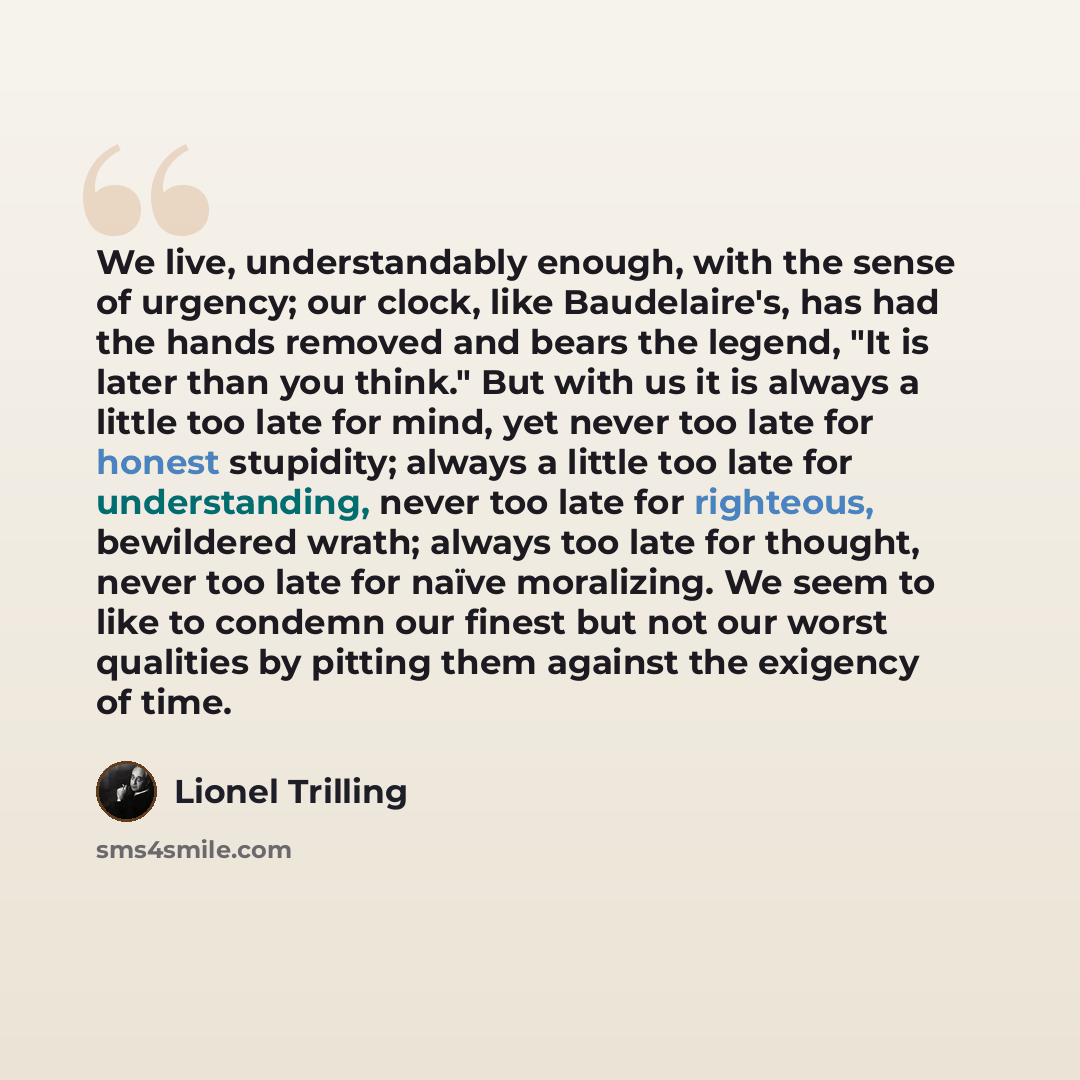 “We live, understandably enough, with the sense of urgency; our clock, like Baudelaire's, has had the hands removed and bears the legend, "It is later than you think." But with us it is always a little too late for mind, yet never too late for honest stupidity; always a little too late for…” quote by Lionel Trilling