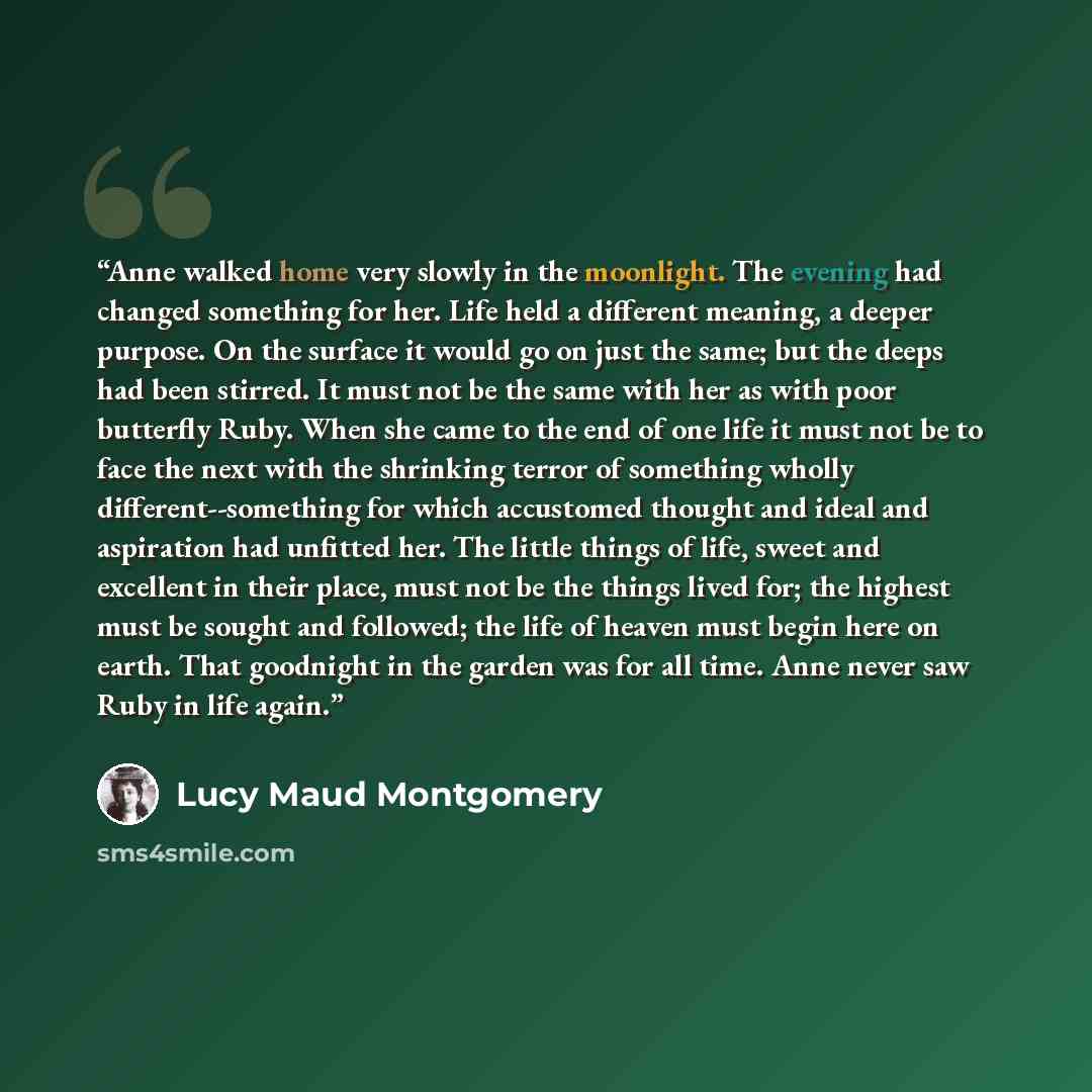 “Anne walked home very slowly in the moonlight. The evening had changed something for her. Life held a different meaning, a deeper purpose. On the surface it would go on just the same; but the deeps had been stirred. It must not be the same with her as with poor butterfly Ruby. When she came to the…” quote by Lucy Maud Montgomery