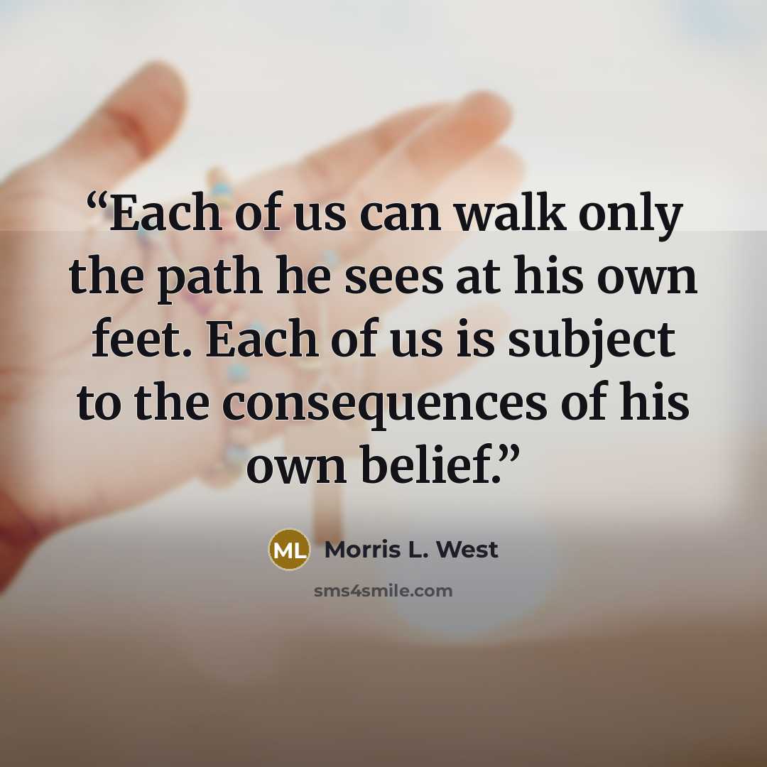 “Each of us can walk only the path he sees at his own feet. Each of us is subject to the consequences of his own belief.” quote by Morris L. West