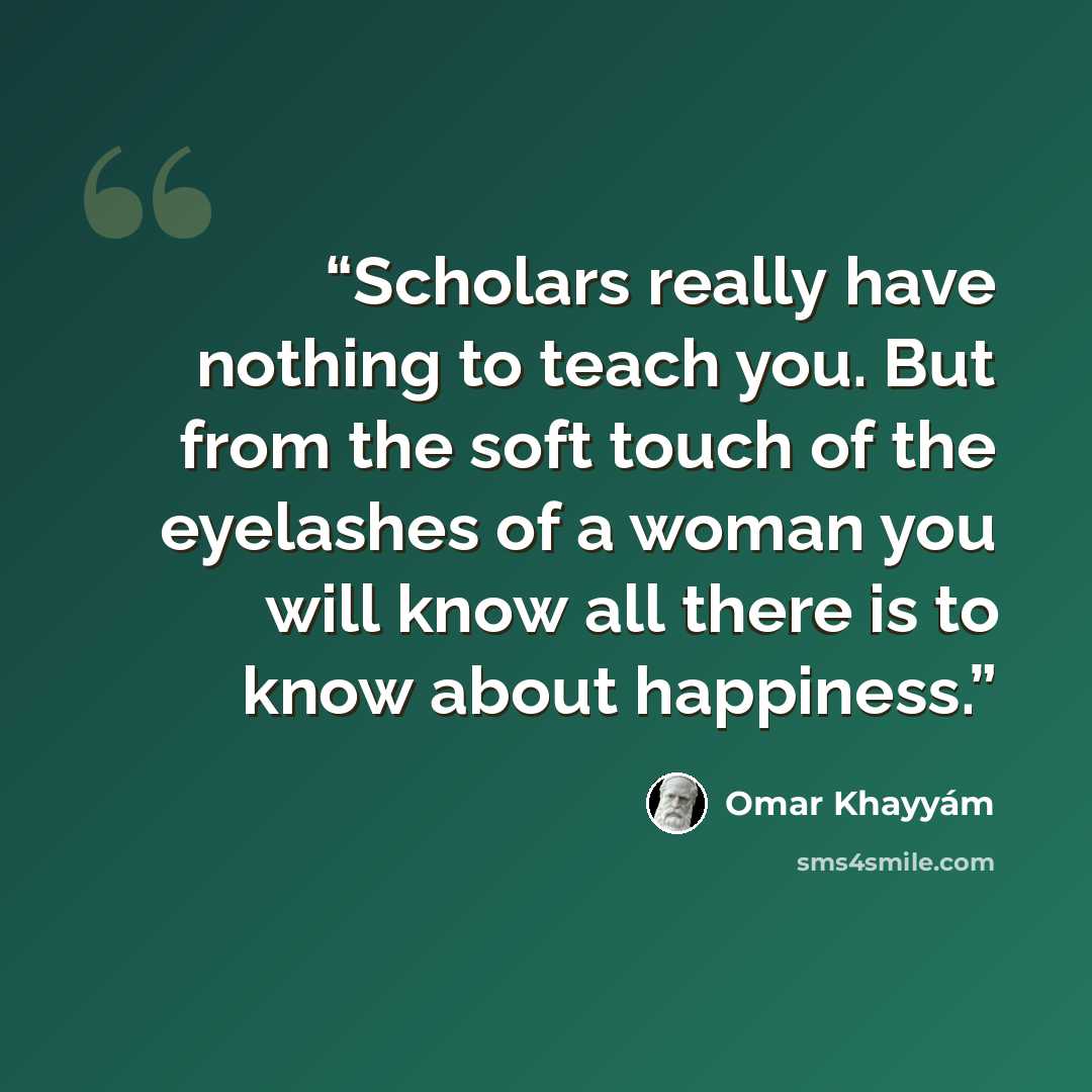 “Scholars really have nothing to teach you. But from the soft touch of the eyelashes of a woman you will know all there is to know about happiness.” quote by Omar Khayyám