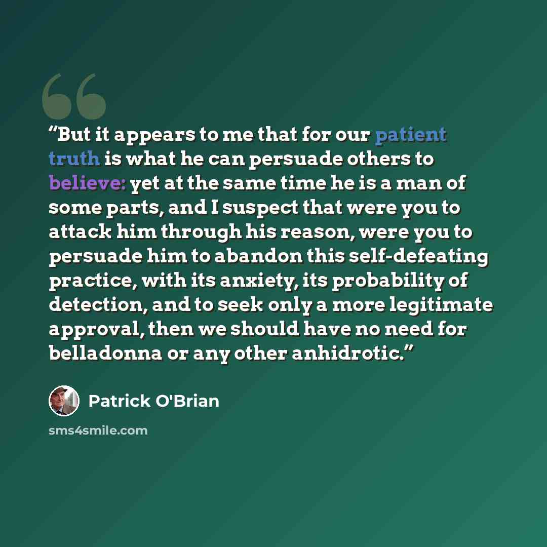“But it appears to me that for our patient truth is what he can persuade others to believe: yet at the same time he is a man of some parts, and I suspect that were you to attack him through his reason, were you to persuade him to abandon this self-defeating practice, with its anxiety, its…” quote by Patrick O'Brian
