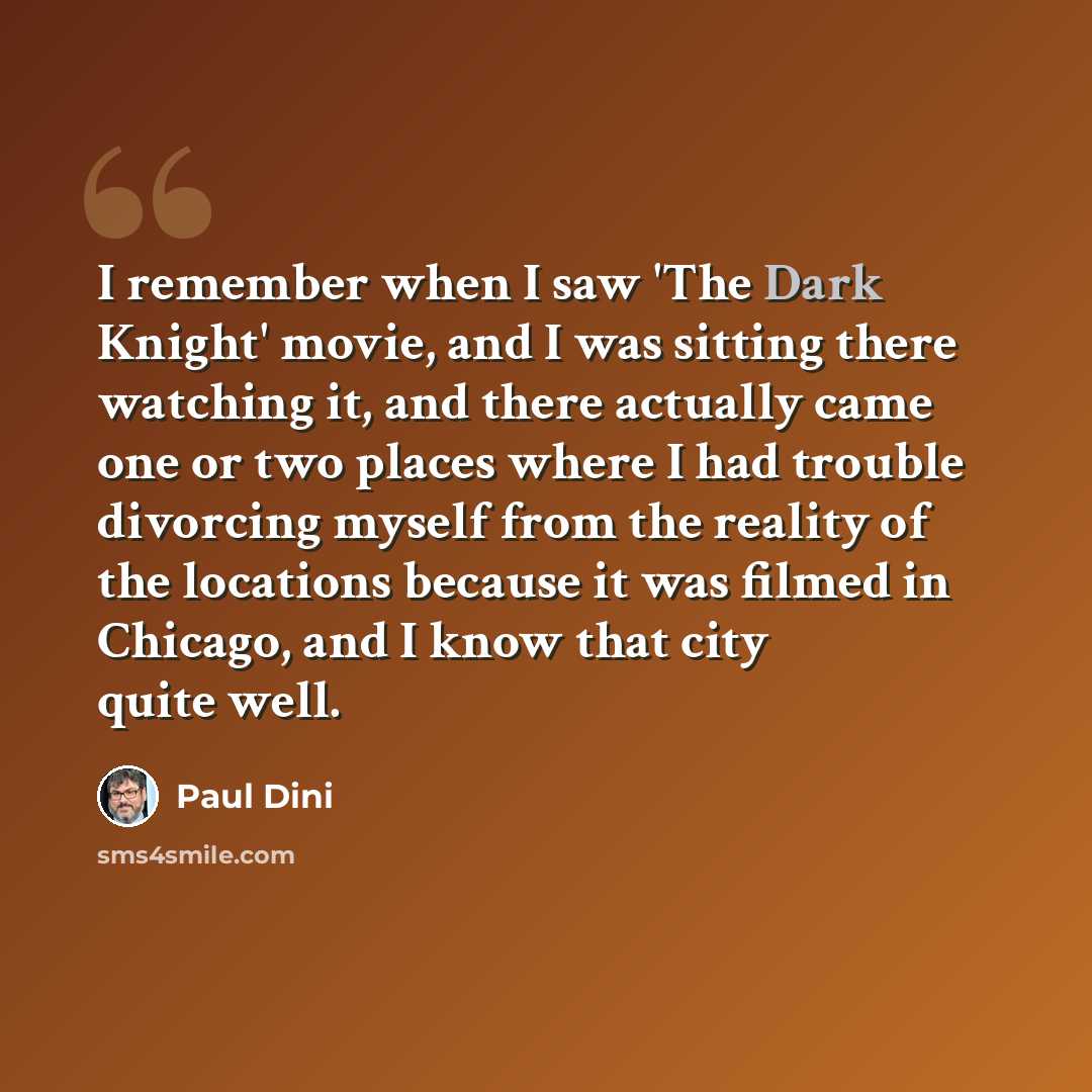 “I remember when I saw 'The Dark Knight' movie, and I was sitting there watching it, and there actually came one or two places where I had trouble divorcing myself from the reality of the locations because it was filmed in Chicago, and I know that city quite well.” quote by Paul Dini