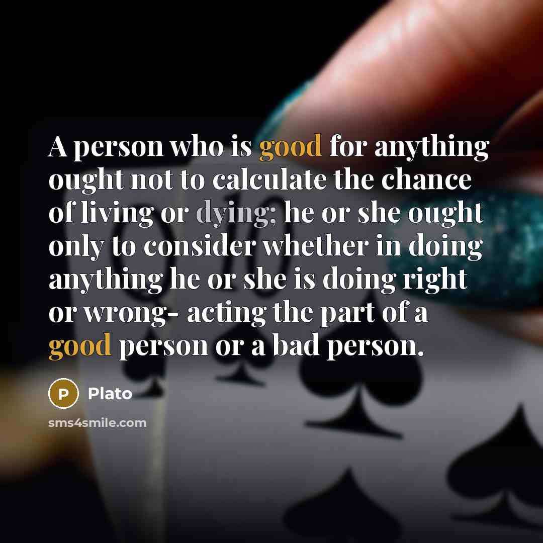 “A person who is good for anything ought not to calculate the chance of living or dying; he or she ought only to consider whether in doing anything he or she is doing right or wrong- acting the part of a good person or a bad person.” quote by Plato