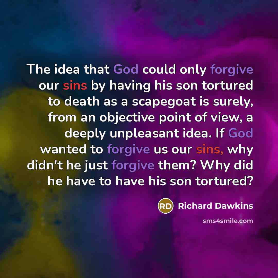 “The idea that God could only forgive our sins by having his son tortured to death as a scapegoat is surely, from an objective point of view, a deeply unpleasant idea. If God wanted to forgive us our sins, why didn't he just forgive them? Why did he have to have his son tortured?” quote by Richard Dawkins