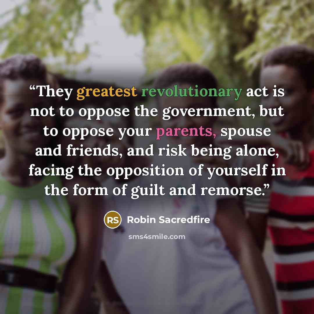 “They greatest revolutionary act is not to oppose the government, but to oppose your parents, spouse and friends, and risk being alone, facing the opposition of yourself in the form of guilt and remorse.” quote by Robin Sacredfire