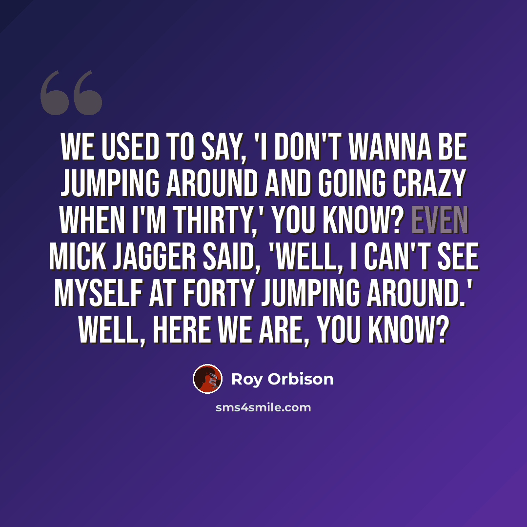 “We used to say, 'I don't wanna be jumping around and going crazy when I'm thirty,' you know? Even Mick Jagger said, 'Well, I can't see myself at forty jumping around.' Well, here we are, you know?” quote by Roy Orbison