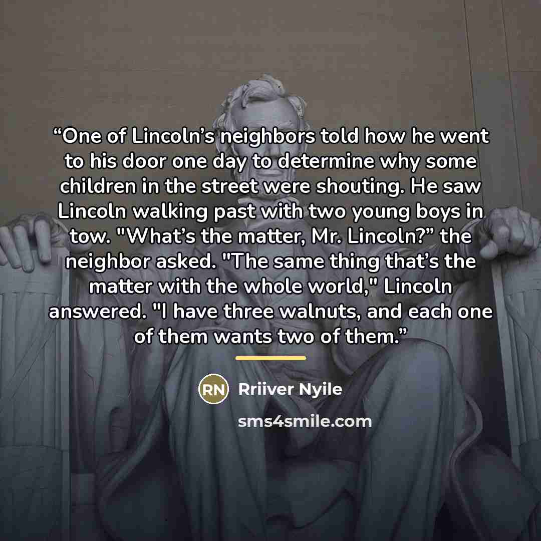 “One of Lincoln’s neighbors told how he went to his door one day to determine why some children in the street were shouting. He saw Lincoln walking past with two young boys in tow. "What’s the matter, Mr. Lincoln?” the neighbor asked. "The same thing that’s the matter with the whole world," Lincoln…” quote by Rriiver Nyile