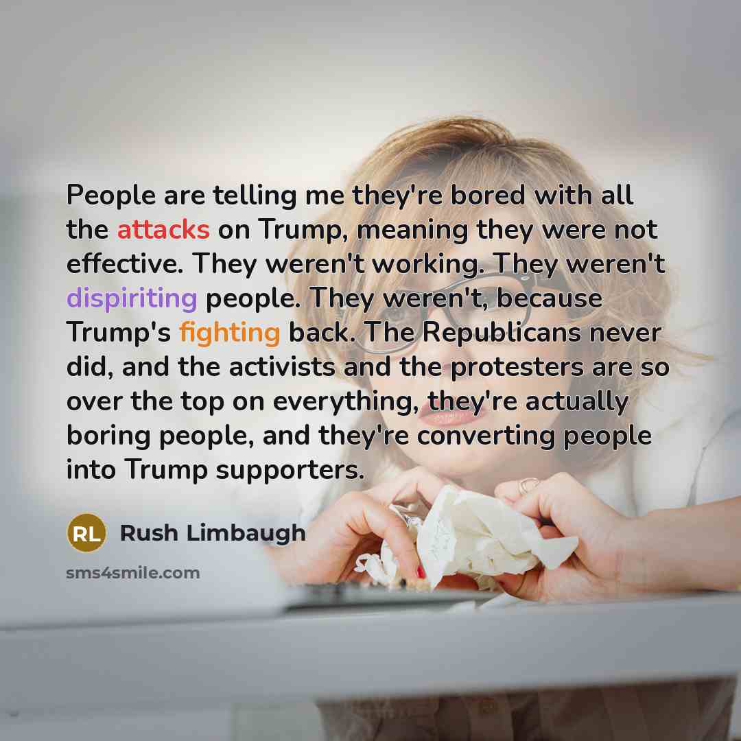 “People are telling me they're bored with all the attacks on Trump, meaning they were not effective. They weren't working. They weren't dispiriting people. They weren't, because Trump's fighting back. The Republicans never did, and the activists and the protesters are so over the top on everything…” quote by Rush Limbaugh