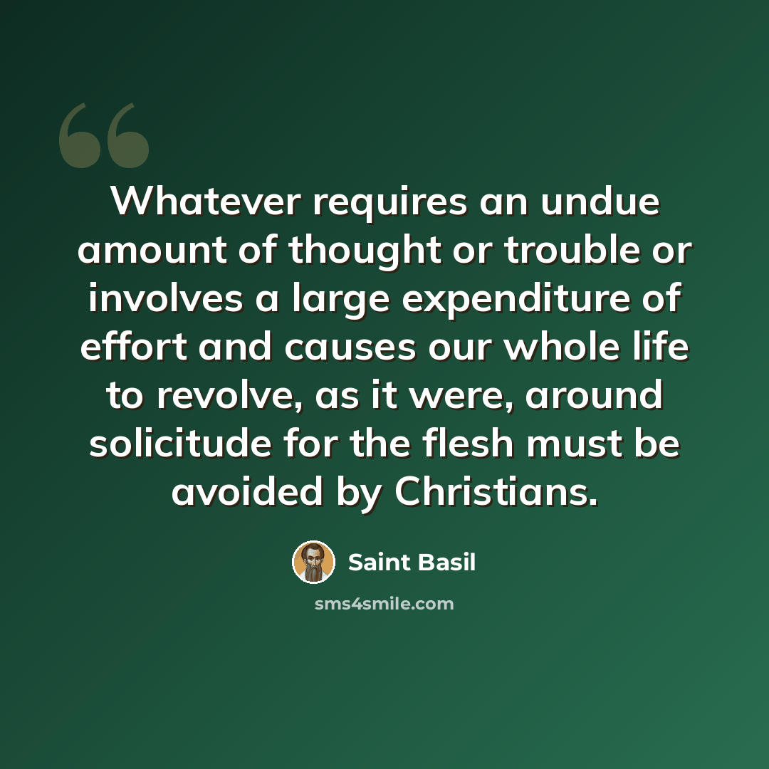 “Whatever requires an undue amount of thought or trouble or involves a large expenditure of effort and causes our whole life to revolve, as it were, around solicitude for the flesh must be avoided by Christians.” quote by Saint Basil