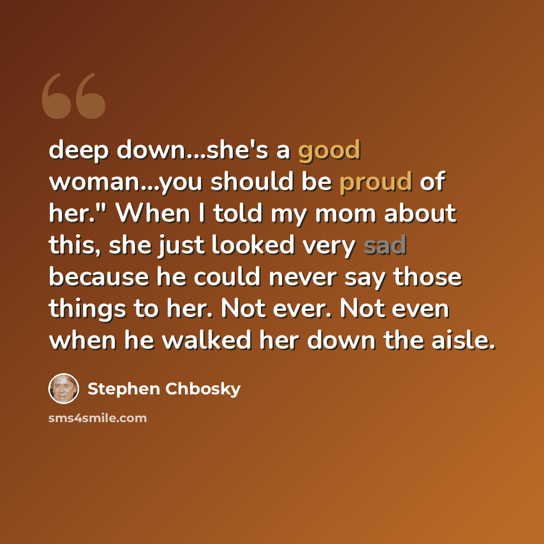 “deep down...she's a good woman...you should be proud of her." When I told my mom about this, she just looked very sad because he could never say those things to her. Not ever. Not even when he walked her down the aisle.” quote by Stephen Chbosky