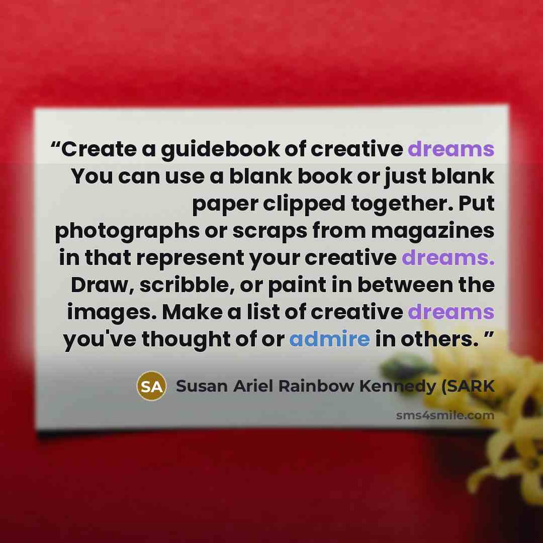 “Create a guidebook of creative dreams You can use a blank book or just blank paper clipped together. Put photographs or scraps from magazines in that represent your creative dreams. Draw, scribble, or paint in between the images. Make a list of creative dreams you've thought of or admire in others.” quote by Susan Ariel Rainbow Kennedy (SARK