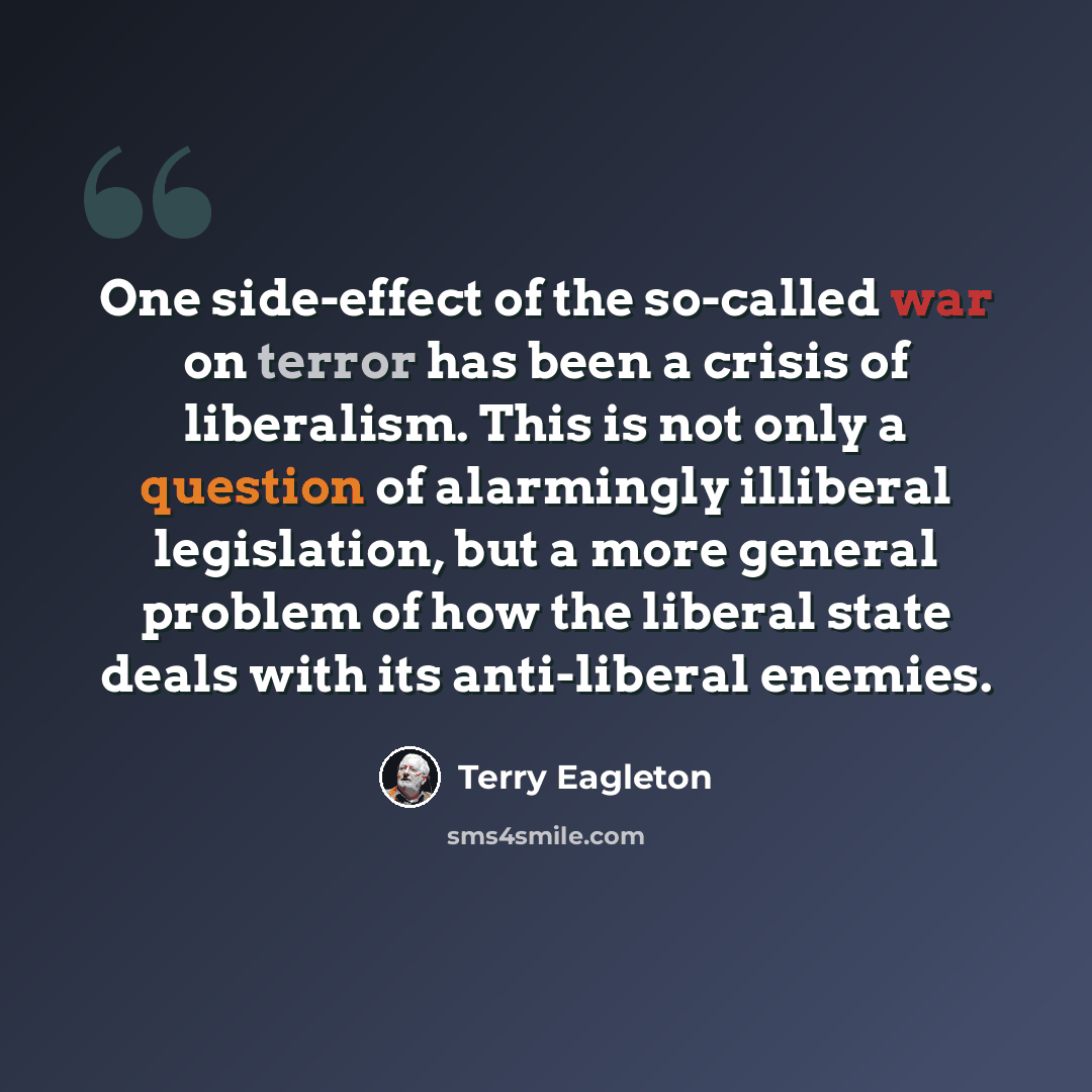 “One side-effect of the so-called war on terror has been a crisis of liberalism. This is not only a question of alarmingly illiberal legislation, but a more general problem of how the liberal state deals with its anti-liberal enemies.” quote by Terry Eagleton