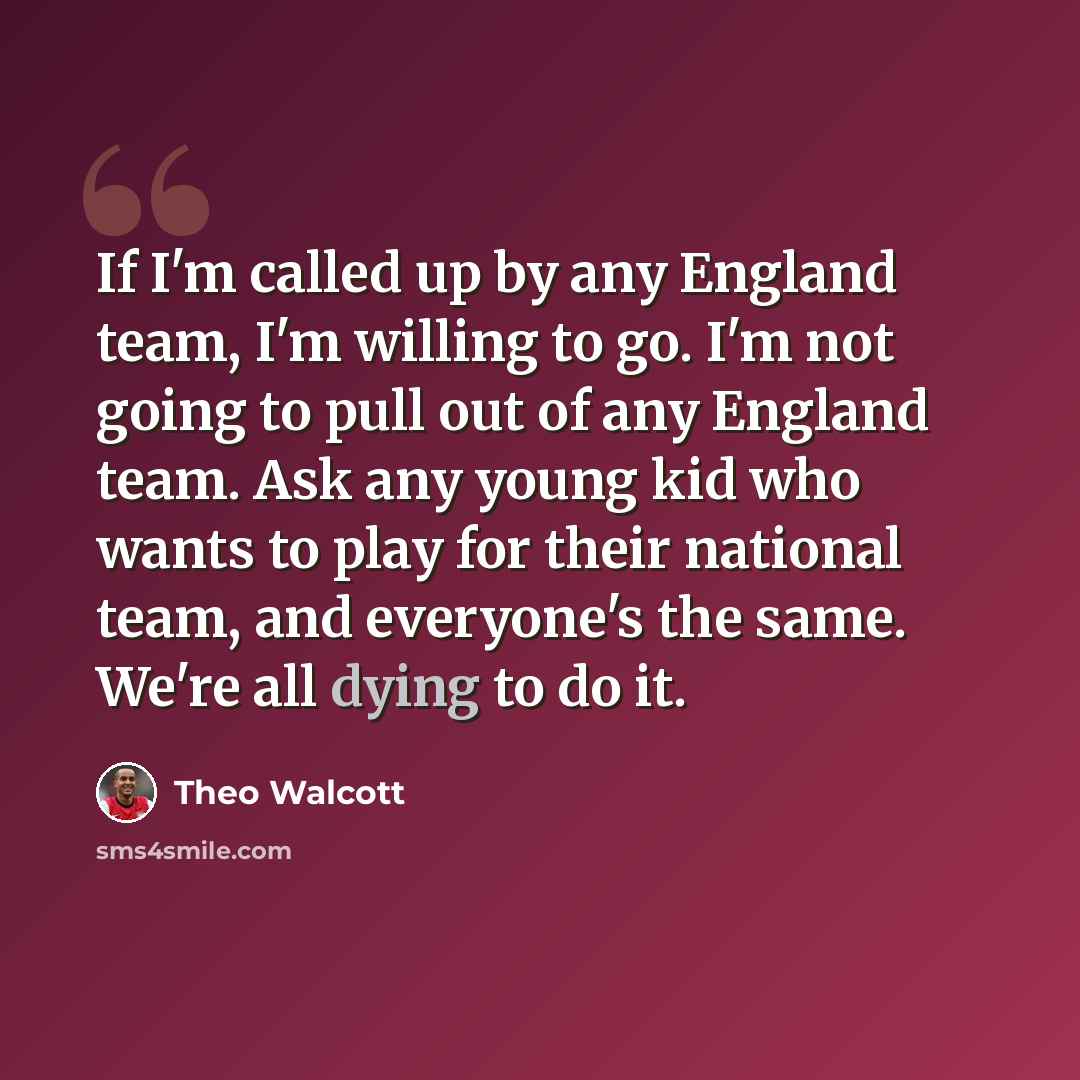 “If I'm called up by any England team, I'm willing to go. I'm not going to pull out of any England team. Ask any young kid who wants to play for their national team, and everyone's the same. We're all dying to do it.” quote by Theo Walcott
