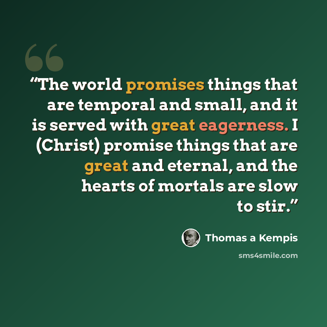 “The world promises things that are temporal and small, and it is served with great eagerness. I (Christ) promise things that are great and eternal, and the hearts of mortals are slow to stir.” quote by Thomas à Kempis