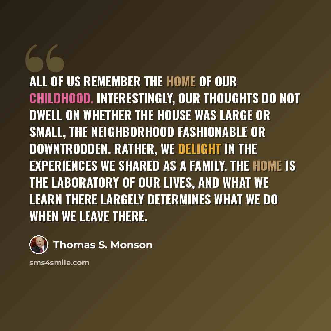 “All of us remember the home of our childhood. Interestingly, our thoughts do not dwell on whether the house was large or small, the neighborhood fashionable or downtrodden. Rather, we delight in the experiences we shared as a family. The home is the laboratory of our lives, and what we learn there…” quote by Thomas S. Monson