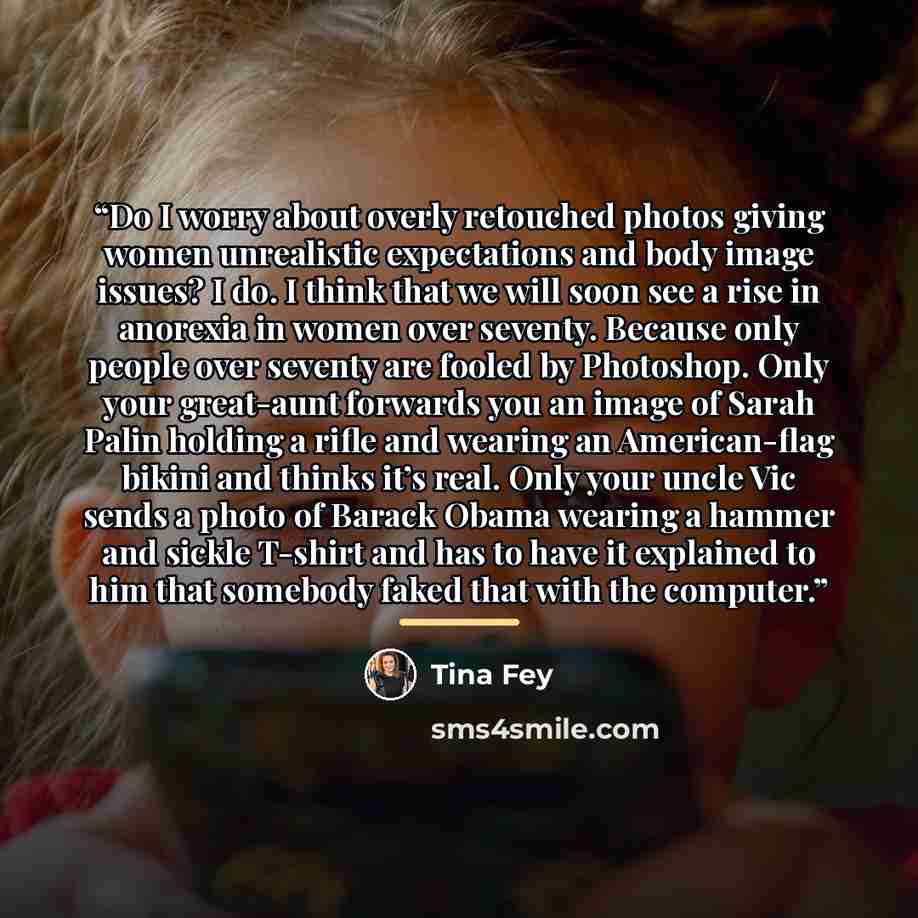 “Do I worry about overly retouched photos giving women unrealistic expectations and body image issues? I do. I think that we will soon see a rise in anorexia in women over seventy. Because only people over seventy are fooled by Photoshop. Only your great-aunt forwards you an image of Sarah Palin…” quote by Tina Fey
