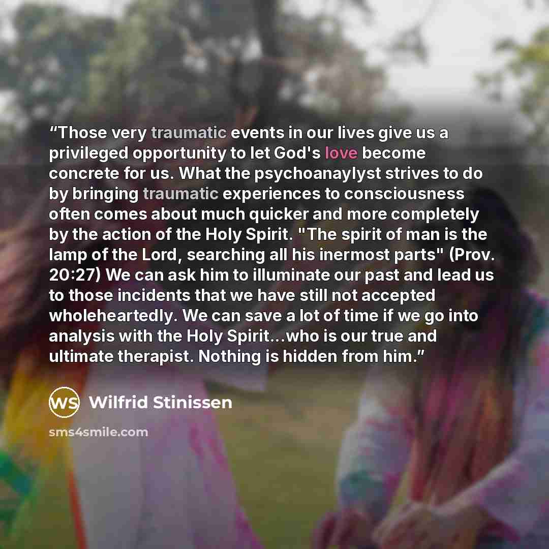 “Those very traumatic events in our lives give us a privileged opportunity to let God's love become concrete for us. What the psychoanaylyst strives to do by bringing traumatic experiences to consciousness often comes about much quicker and more completely by the action of the Holy Spirit. "The…” quote by Wilfrid Stinissen