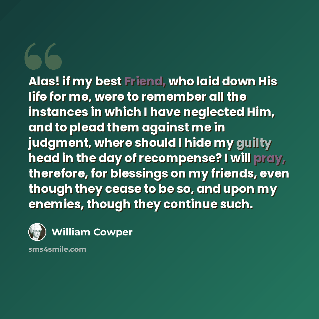 “Alas! if my best Friend, who laid down His life for me, were to remember all the instances in which I have neglected Him, and to plead them against me in judgment, where should I hide my guilty head in the day of recompense? I will pray, therefore, for blessings on my friends, even though they…” quote by William Cowper