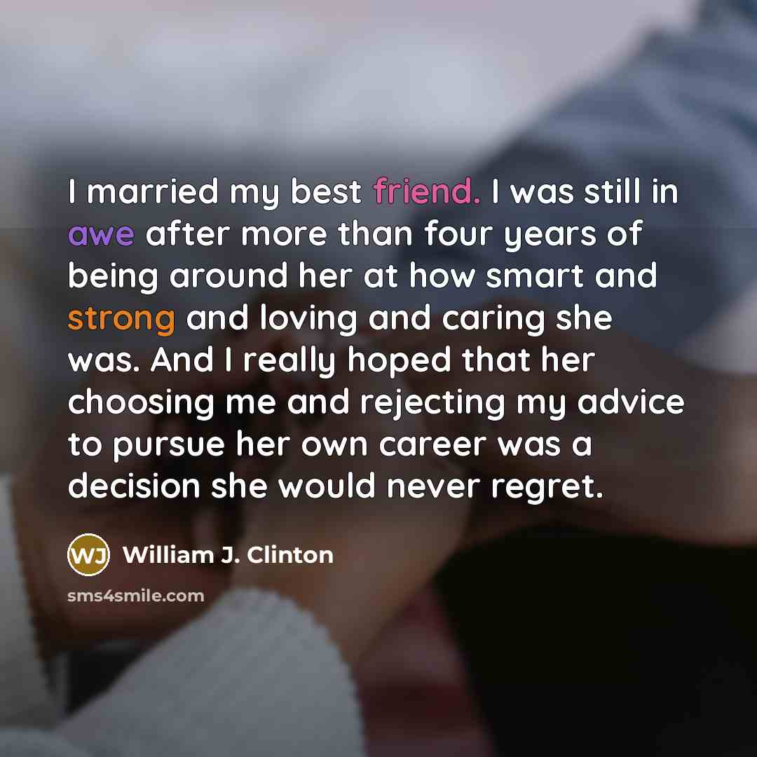 “I married my best friend. I was still in awe after more than four years of being around her at how smart and strong and loving and caring she was. And I really hoped that her choosing me and rejecting my advice to pursue her own career was a decision she would never regret.” quote by William J. Clinton