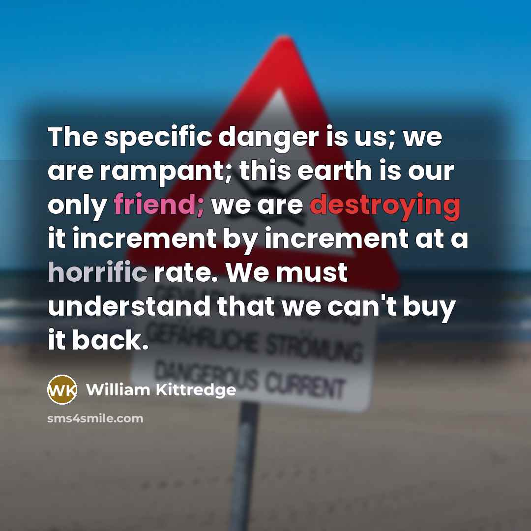 “The specific danger is us; we are rampant; this earth is our only friend; we are destroying it increment by increment at a horrific rate. We must understand that we can't buy it back.” quote by William Kittredge