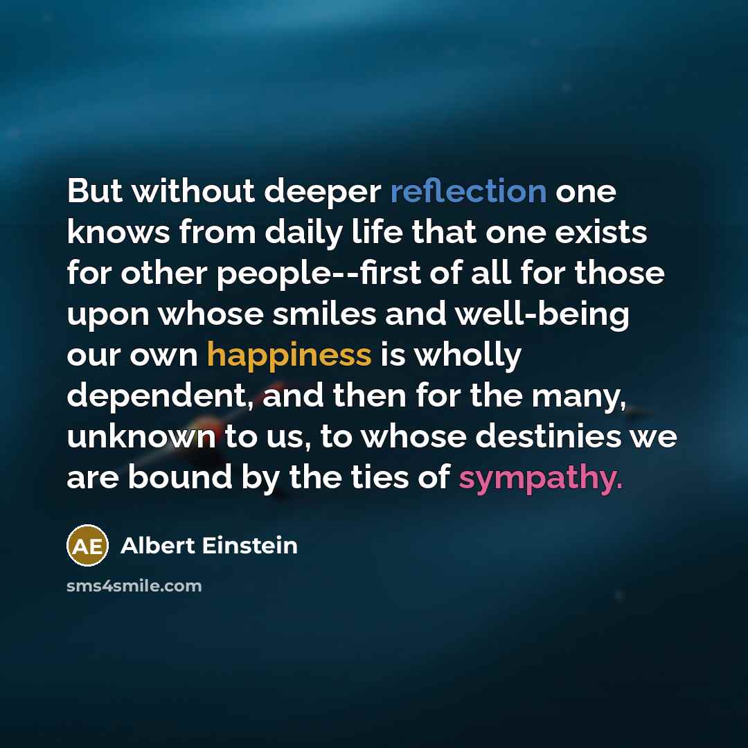 “But without deeper reflection one knows from daily life that one exists for other people--first of all for those upon whose smiles and well-being our own happiness is wholly dependent, and then for the many, unknown to us, to whose destinies we are bound by the ties of sympathy.” quote by Albert Einstein