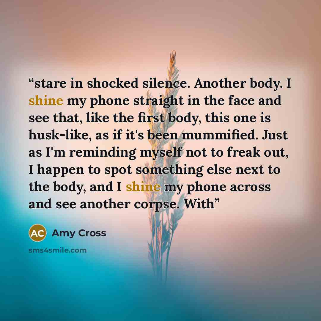 “stare in shocked silence. Another body. I shine my phone straight in the face and see that, like the first body, this one is husk-like, as if it's been mummified. Just as I'm reminding myself not to freak out, I happen to spot something else next to the body, and I shine my phone across and see…” quote by Amy Cross