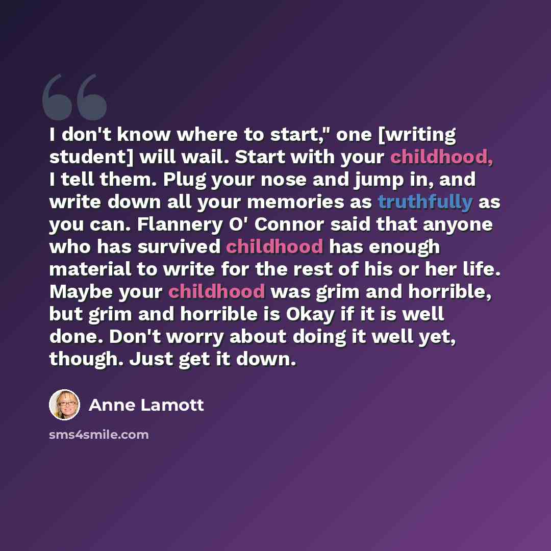 “I don't know where to start," one [writing student] will wail. Start with your childhood, I tell them. Plug your nose and jump in, and write down all your memories as truthfully as you can. Flannery O' Connor said that anyone who has survived childhood has enough material to write for the rest of…” quote by Anne Lamott