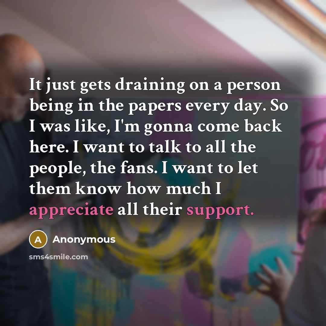 “It just gets draining on a person being in the papers every day. So I was like, I'm gonna come back here. I want to talk to all the people, the fans. I want to let them know how much I appreciate all their support.” quote by Anonymous